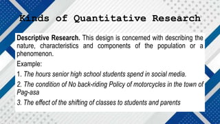Kinds of Quantitative Research
Descriptive Research. This design is concerned with describing the
nature, characteristics and components of the population or a
phenomenon.
Example:
1. The hours senior high school students spend in social media.
2. The condition of No back-riding Policy of motorcycles in the town of
Pag-asa
3. The effect of the shifting of classes to students and parents
 