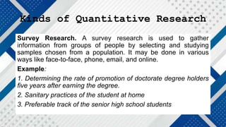 Kinds of Quantitative Research
Survey Research. A survey research is used to gather
information from groups of people by selecting and studying
samples chosen from a population. It may be done in various
ways like face-to-face, phone, email, and online.
Example:
1. Determining the rate of promotion of doctorate degree holders
five years after earning the degree.
2. Sanitary practices of the student at home
3. Preferable track of the senior high school students
 