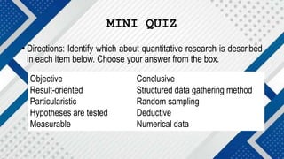 MINI QUIZ
• Directions: Identify which about quantitative research is described
in each item below. Choose your answer from the box.
Objective Conclusive
Result-oriented Structured data gathering method
Particularistic Random sampling
Hypotheses are tested Deductive
Measurable Numerical data
 