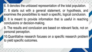 6. It denotes the unbiased representation of the total population.
7. It starts out with a general statement, or hypothesis, and
examines the possibilities to reach a specific, logical conclusion.
8. It is meant to provide information that is useful in reaching
conclusions or decision-making.
9. The results and conclusion are based on relevant facts, not on
personal perception.
10.Quantitative research focuses on a specific research problem
to yield specific outcomes.
 