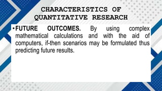 CHARACTERISTICS OF
QUANTITATIVE RESEARCH
•FUTURE OUTCOMES. By using complex
mathematical calculations and with the aid of
computers, if-then scenarios may be formulated thus
predicting future results.
 