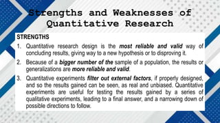 Strengths and Weaknesses of
Quantitative Research
STRENGTHS
1. Quantitative research design is the most reliable and valid way of
concluding results, giving way to a new hypothesis or to disproving it.
2. Because of a bigger number of the sample of a population, the results or
generalizations are more reliable and valid.
3. Quantitative experiments filter out external factors, if properly designed,
and so the results gained can be seen, as real and unbiased. Quantitative
experiments are useful for testing the results gained by a series of
qualitative experiments, leading to a final answer, and a narrowing down of
possible directions to follow.
 
