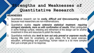 Strengths and Weaknesses of
Quantitative Research
WEAKNESSES
1. Quantitative research can be costly, difficult and time-consuming- difficult
because most researchers are non-mathematicians. '
2. Quantitative studies require extensive statistical treatment, requiring
stringent standards, more so with confirmation of results. When ambiguities
in some findings surface, retesting and refinement of the design call for another
investment in time and resources to polish the results.
3. Quantitative methods also tend to turn out only proved or unproven results,
leaving little room for uncertainty, or grey areas. For the social sciences,
education, anthropology and psychology, human nature is a lot more complex
than just a simple yes or no response.
 