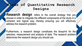 Kinds of Quantitative Research
Designs
Research design refers to the overall strategy that you
choose in order to integrate the different components of the study in a
coherent and logical way, thereby ensuring you will effectively
address the research problem.
Furthermore, a research design constitutes the blueprint for the
selection, measurement and analysis of data. The research problem
determines the research design you should use.
 