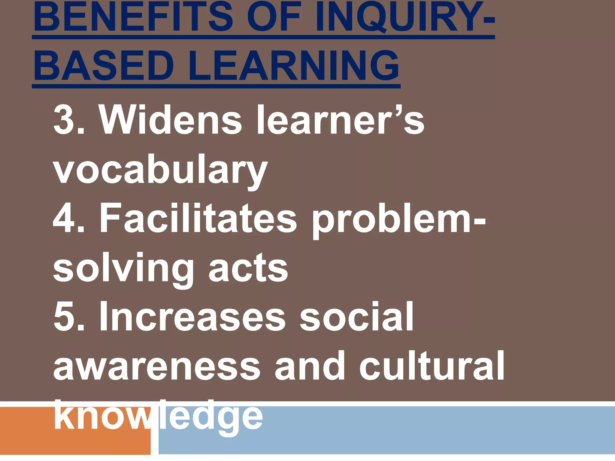 BENEFITS OF INQUIRY-
BASED LEARNING
3. Widens learner’s
vocabulary
4. Facilitates problem-
solving acts
5. Increases social
awareness and cultural
knowledge
 
