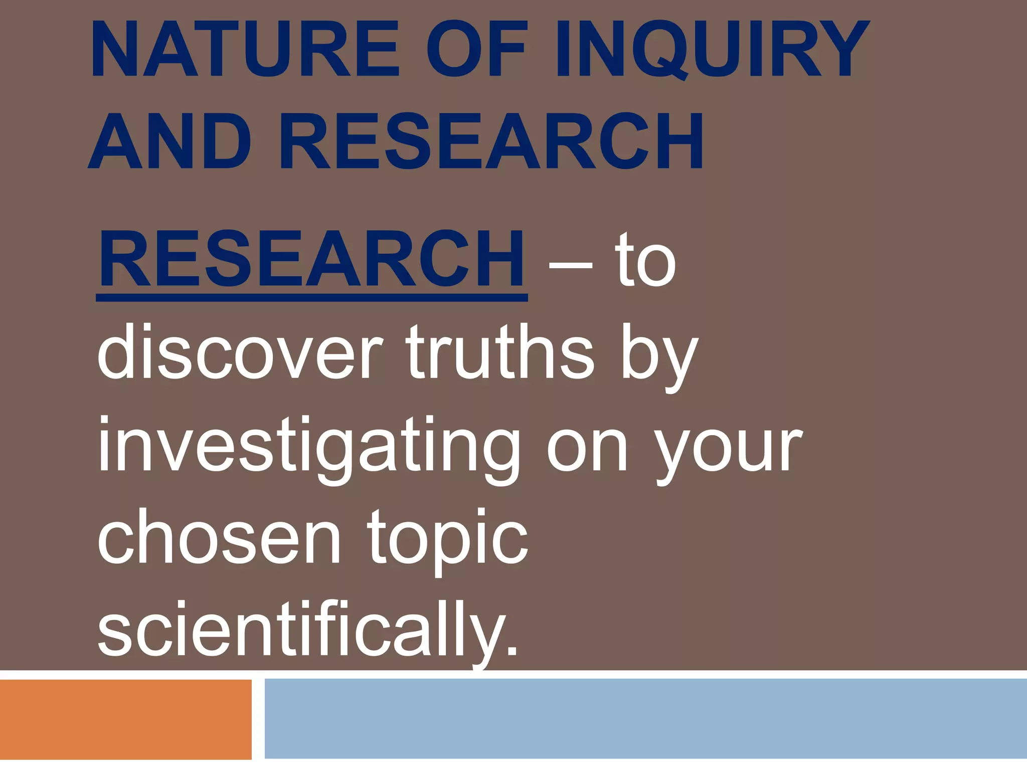 NATURE OF INQUIRY
AND RESEARCH
RESEARCH – to
discover truths by
investigating on your
chosen topic
scientifically.
 