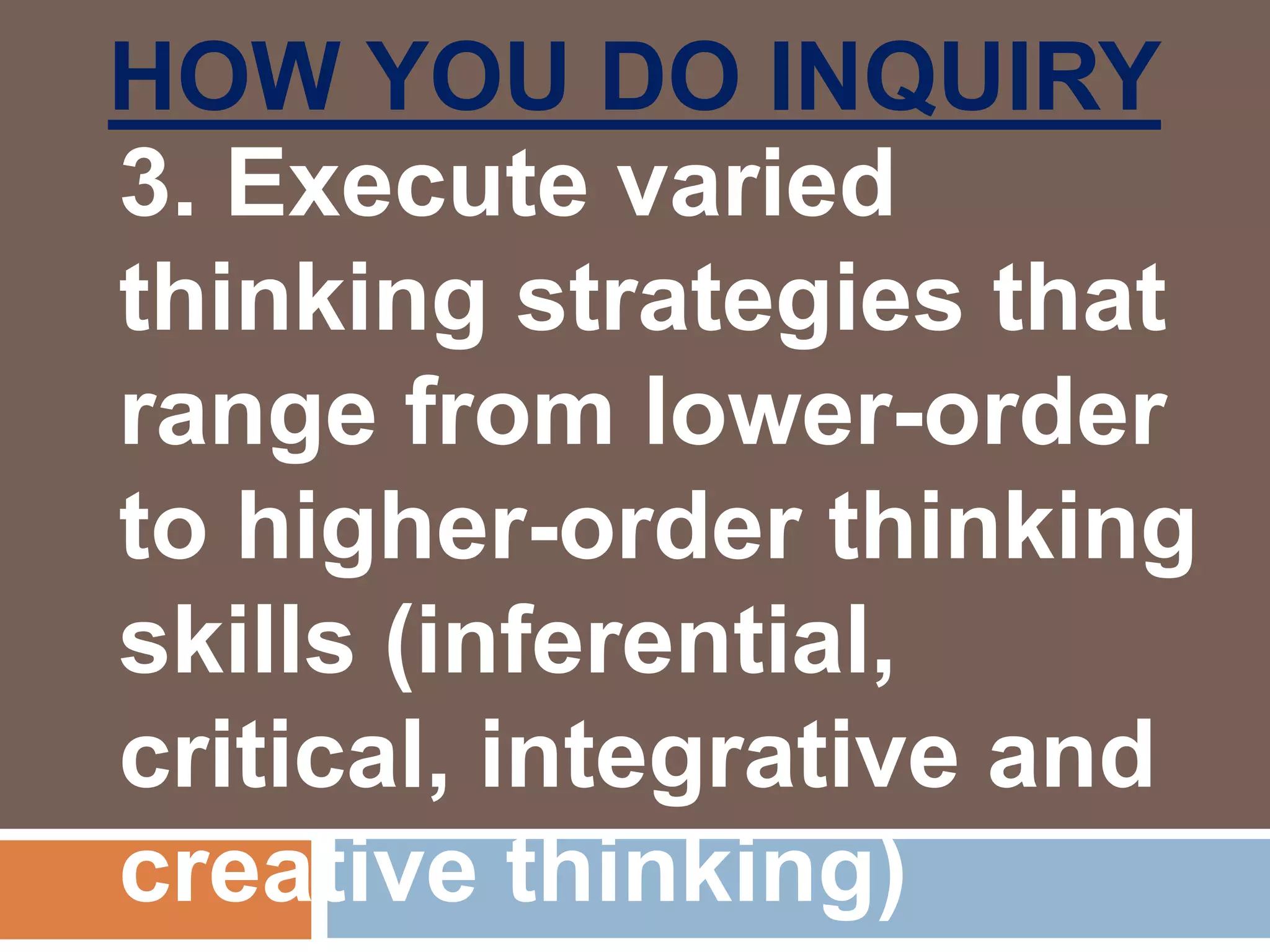 HOW YOU DO INQUIRY
3. Execute varied
thinking strategies that
range from lower-order
to higher-order thinking
skills (inferential,
critical, integrative and
creative thinking)
 
