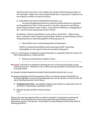 Ang lahat ng ito’y totoo din sa atin. Iniligtas tayo ng Diyos hindi lamang para ibigay sa
atin ang langit; iniligtas tayo, upang maging bahagi Niya, at upang tayo’y magkaroon ng
mas malapit at malalim na relasyon sa Kanya.
II. KAILANGAN NA TAYO AY SUMUNOD SA KANYA; (v.5)
Isa pang mahalagang katotohanan na dapat din nating malaman ay ang paraan
ng ating pagsunod sa Diyos. Tulad ng nasabi na, ang Diyos ang gumawa ng hakbang
upang itatag ang relasyon natin sa Kanya. Ang susunod na hakbang ay manggagaling sa
atin – gusto ba natin ang ganitong relasyon o hindi?
Sa talatang 5, malinaw ang hinihintay sa atin ng Diyos. Sinabi Niya – “Ngayon kung
kayo”y sumunod sa akin at ingatan ang aking tipan. Malinaw na ang hinahanap ng Diyos
sa Kanyang bayan ay ang buong pagtalima sa Kanyang mga utos.
 May problema tayo sa ating kapangyarihan at kayabangan –
Dahilan sa makasalanang kalikasan lagi tayong nagrerebelde. Lagi nating
tinatanggihan na may naguutos kung ano ang dapat nating gawin.
Awit 10:4 Ang masama, sa kapalaluan ng kaniyang buhay, ay nagsasabi, hindi siya susunod. Sa
lahat niyang pagiisip ay, walang ang Dios.
 Kulang ang ating kaalaman tungkol sa Diyos –
_______________________________________________________
Pro 3:5-6 Tumiwala ka sa Panginoon ng buong puso mo, at huwag kang manalig sa iyong
sariling kaunawaan: Kilalanin mo siya sa lahat ng iyong mga lakad, at kaniyang ituturo ang
iyong mga landas.
III. MAARI TAYONG MABALIK SA ISANG NATATANGING KATAYUAN: (vs.5-6)
Sa ganitong pagtatagpo hindi lamang gusto ng Diyos na malaman ng Israel ang dahilan ng
kanilang pagkaligtas at paraan ng kanilang pagsunod, nais din ng Diyos na maunawaan nila
ang uri ng relasyong meron sila sa Kanya.
A. Tanging yaman Niya, ang pagiging tanging yaman ng Diyos ay nagsasaad na tayo ay
natatangi at napakahalaga sa paningin ng Diyos.
B. Kaharian ng mga seserdote at banal na bansa:
(v.6)
__________________________________________________________
Ngayon, tayo ang mga alagad ng Diyos na dapat ay nagaakay sa maraming tao patungo kay
Hesuskristo. Isa sa ating Gawain ay tumawag ng mga taong nasa kadiliman patungo sa
kaliwanagan ng Diyos. Huwag natin itong tingnan na isang obligasyon kundi isang malaki at
dakilang prebilihiyo.
 