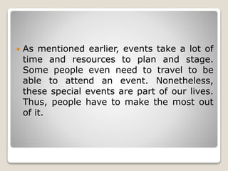 As mentioned earlier, events take a lot of
time and resources to plan and stage.
Some people even need to travel to be
able to attend an event. Nonetheless,
these special events are part of our lives.
Thus, people have to make the most out
of it.
 