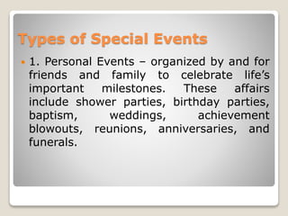 Types of Special Events
 1. Personal Events – organized by and for
friends and family to celebrate life’s
important milestones. These affairs
include shower parties, birthday parties,
baptism, weddings, achievement
blowouts, reunions, anniversaries, and
funerals.
 