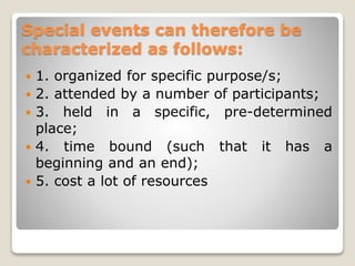 Special events can therefore be
characterized as follows:
 1. organized for specific purpose/s;
 2. attended by a number of participants;
 3. held in a specific, pre-determined
place;
 4. time bound (such that it has a
beginning and an end);
 5. cost a lot of resources
 