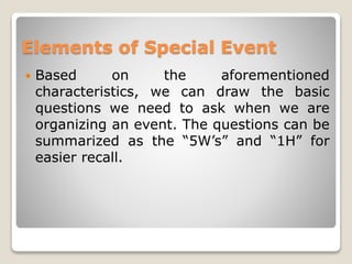 Elements of Special Event
 Based on the aforementioned
characteristics, we can draw the basic
questions we need to ask when we are
organizing an event. The questions can be
summarized as the “5W’s” and “1H” for
easier recall.
 