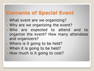 Elements of Special Event
 What event are we organizing?
 Why are we organizing the event?
 Who are expected to attend and to
organize the event? How many attendees
and organizers?
 Where is it going to be held?
 When it is going to be held?
 How much is it going to cost?
 