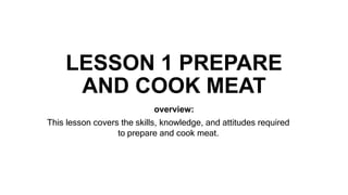 LESSON 1 PREPARE
AND COOK MEAT
overview:
This lesson covers the skills, knowledge, and attitudes required
to prepare and cook meat.
 