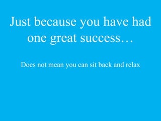 Just because you have had
one great success…
Does not mean you can sit back and relax
 