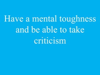 Have a mental toughness
and be able to take
criticism
 