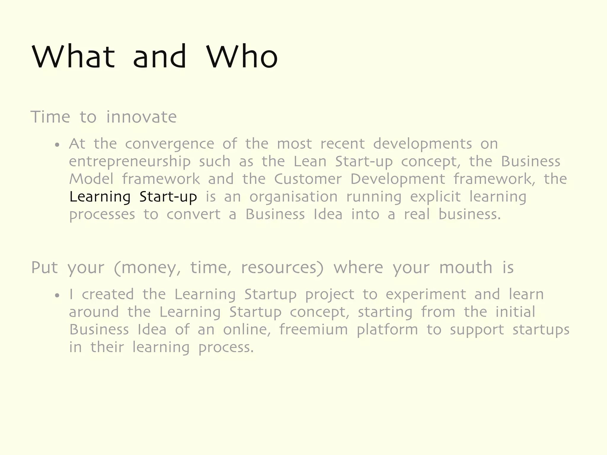 What and Who
Time to innovate
  ●   At the convergence of the most recent developments on
      entrepreneurship such as the Lean Start-up concept, the Business
      Model framework and the Customer Development framework, the
      Learning Start-up is an organisation running explicit learning
      processes to convert a Business Idea into a real business.


Put your (money, time, resources) where your mouth is
  ●   I created the Learning Startup project to experiment and learn
      around the Learning Startup concept, starting from the initial
      Business Idea of an online, freemium platform to support startups
      in their learning process.
 