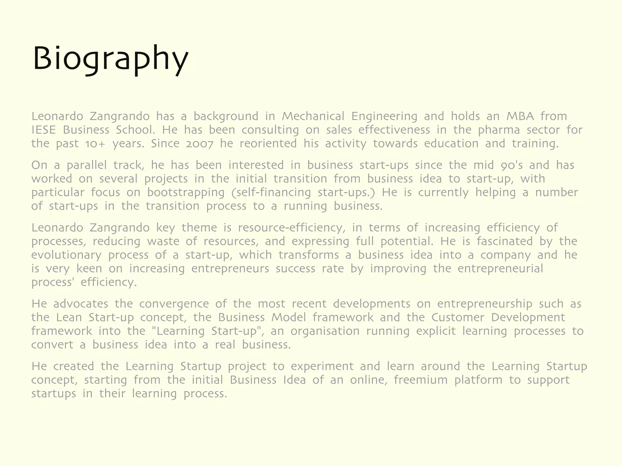 Biography
Leonardo Zangrando has a background in Mechanical Engineering and holds an MBA from
IESE Business School. He has been consulting on sales effectiveness in the pharma sector for
the past 10+ years. Since 2007 he reoriented his activity towards education and training.
On a parallel track, he has been interested in business start-ups since the mid 90's and has
worked on several projects in the initial transition from business idea to start-up, with
particular focus on bootstrapping (self-financing start-ups.) He is currently helping a number
of start-ups in the transition process to a running business.
Leonardo Zangrando key theme is resource-efficiency, in terms of increasing efficiency of
processes, reducing waste of resources, and expressing full potential. He is fascinated by the
evolutionary process of a start-up, which transforms a business idea into a company and he
is very keen on increasing entrepreneurs success rate by improving the entrepreneurial
process' efficiency.
He advocates the convergence of the most recent developments on entrepreneurship such as
the Lean Start-up concept, the Business Model framework and the Customer Development
framework into the "Learning Start-up", an organisation running explicit learning processes to
convert a business idea into a real business.
He created the Learning Startup project to experiment and learn around the Learning Startup
concept, starting from the initial Business Idea of an online, freemium platform to support
startups in their learning process.
 