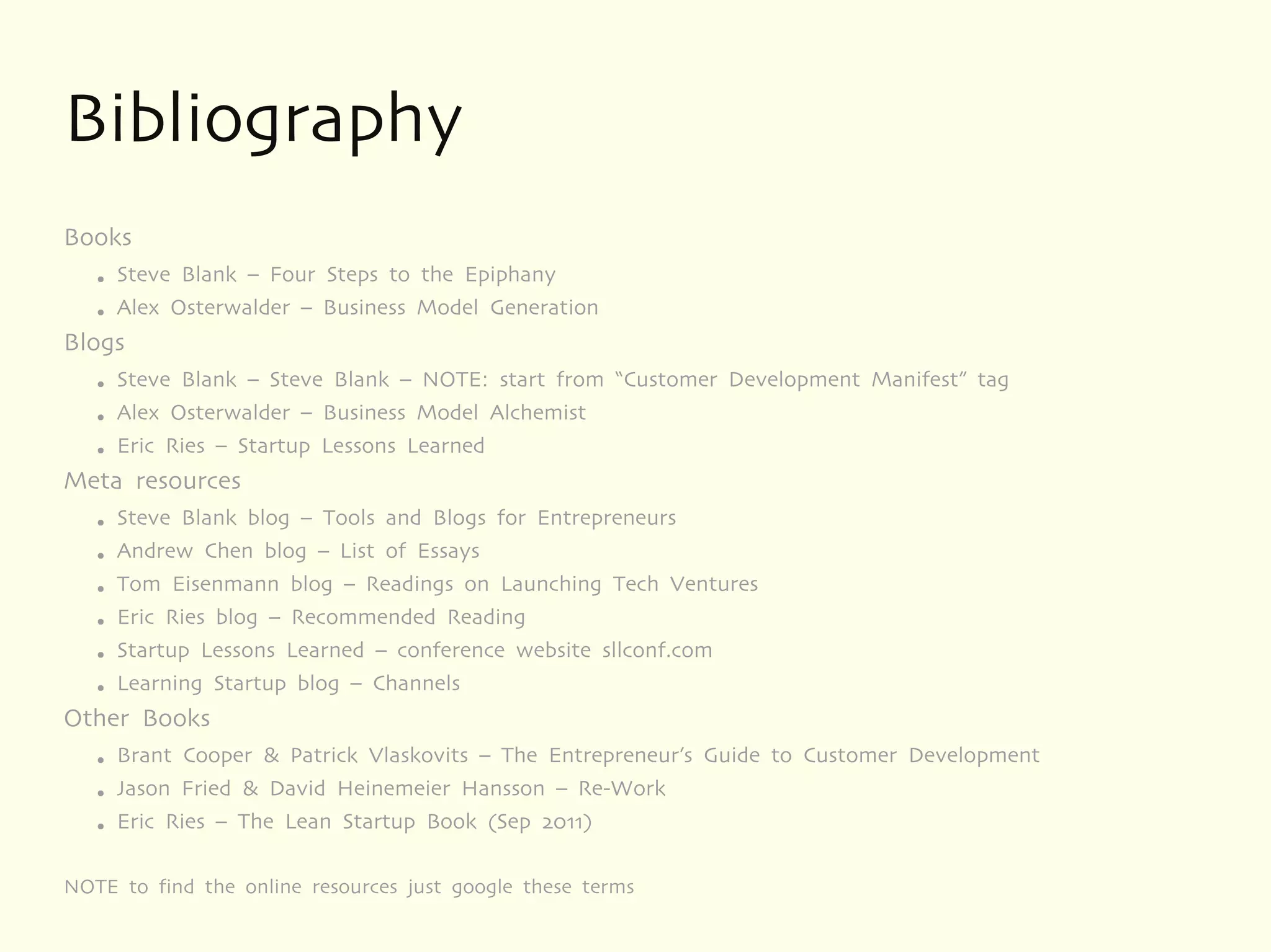 Bibliography
Books
   ●   Steve Blank – Four Steps to the Epiphany
   ●   Alex Osterwalder – Business Model Generation
Blogs
   ●   Steve Blank – Steve Blank – NOTE: start from “Customer Development Manifest” tag
   ●   Alex Osterwalder – Business Model Alchemist
   ●   Eric Ries – Startup Lessons Learned
Meta resources
   ●   Steve Blank blog – Tools and Blogs for Entrepreneurs
   ●   Andrew Chen blog – List of Essays
   ●   Tom Eisenmann blog – Readings on Launching Tech Ventures
   ●   Eric Ries blog – Recommended Reading
   ●   Startup Lessons Learned – conference website sllconf.com
   ●   Learning Startup blog – Channels
Other Books
   ●   Brant Cooper & Patrick Vlaskovits – The Entrepreneur’s Guide to Customer Development
   ●   Jason Fried & David Heinemeier Hansson – Re-Work
   ●   Eric Ries – The Lean Startup Book (Sep 2011)

NOTE to find the online resources just google these terms
 