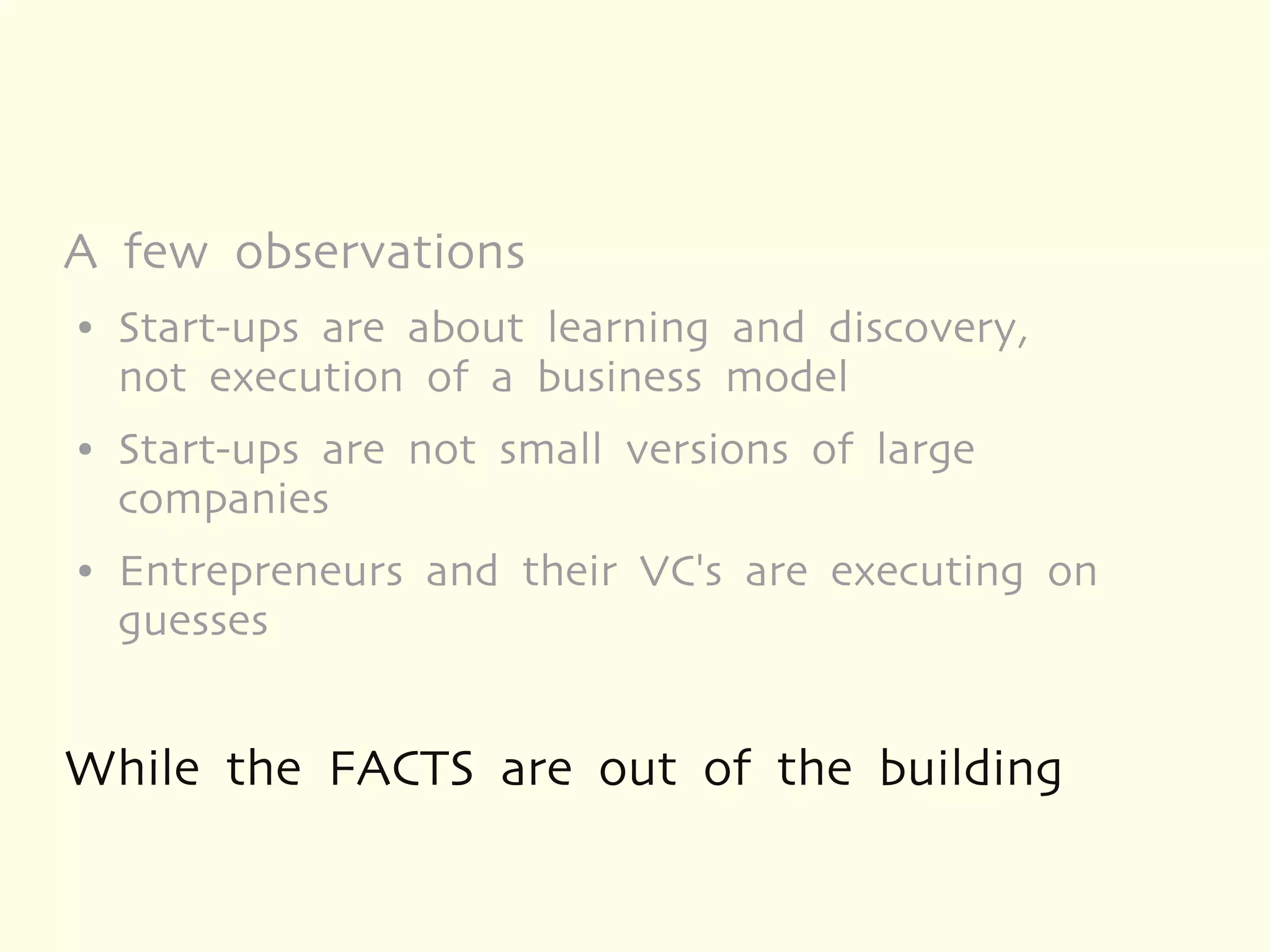 A few observations
●   Start-ups are about learning and discovery,
    not execution of a business model
●   Start-ups are not small versions of large
    companies
●   Entrepreneurs and their VC's are executing on
    guesses


While the FACTS are out of the building
 