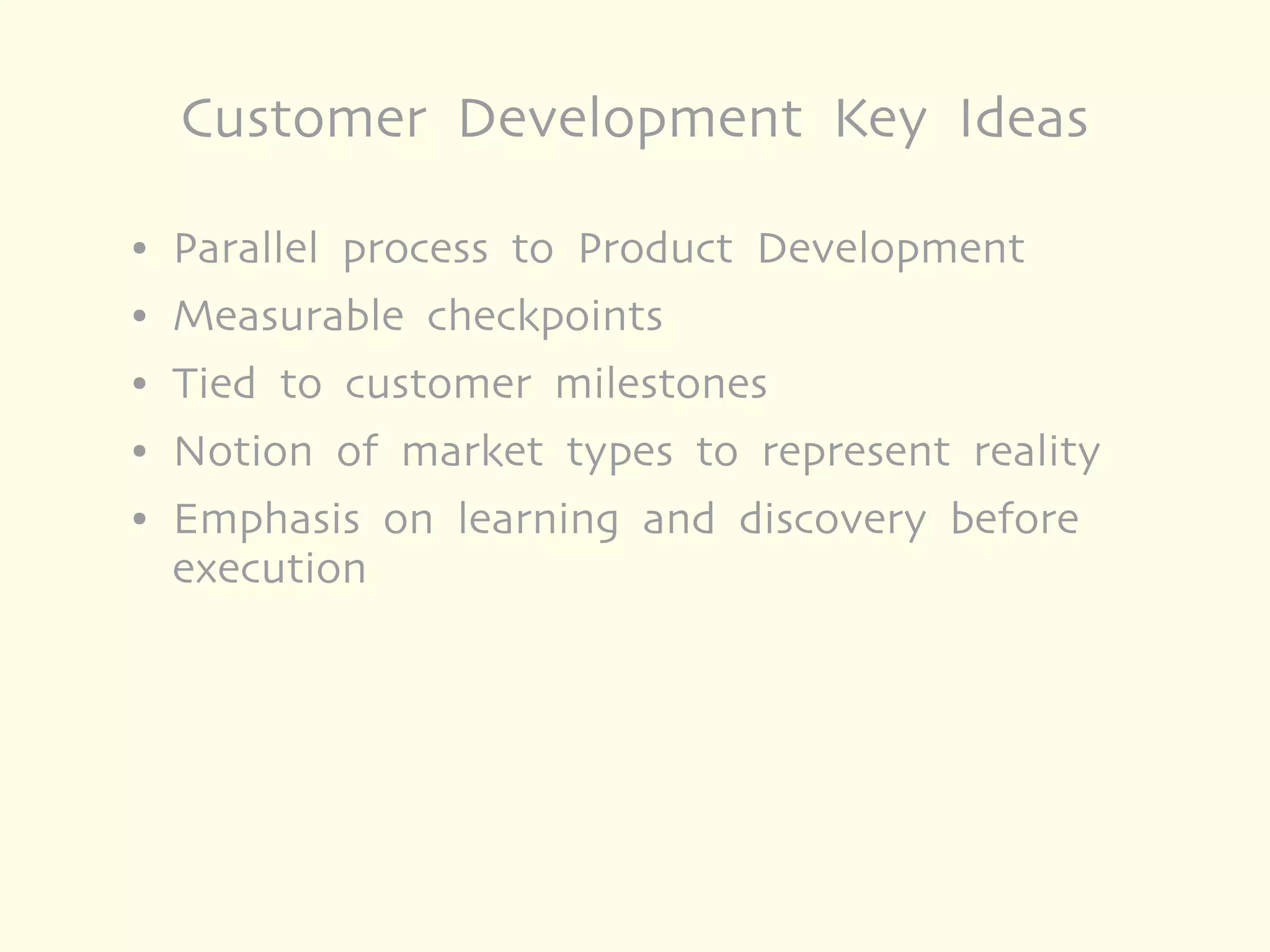 Customer Development Key Ideas

●   Parallel process to Product Development
●   Measurable checkpoints
●   Tied to customer milestones
●   Notion of market types to represent reality
●   Emphasis on learning and discovery before
    execution
 