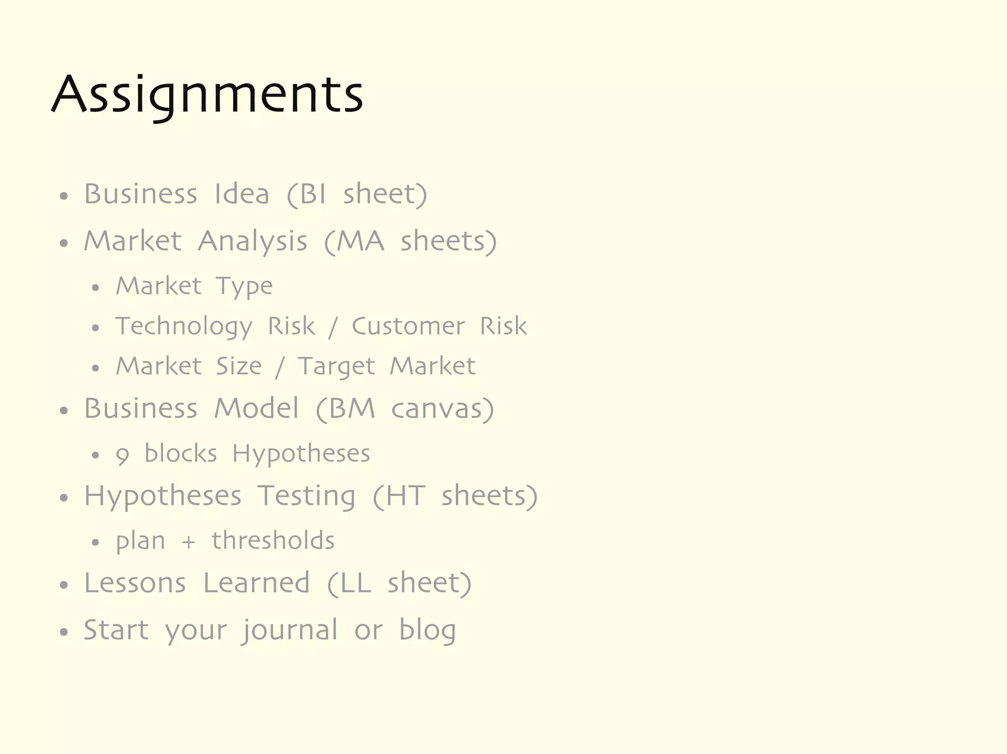 Assignments
●   Business Idea (BI sheet)
●   Market Analysis (MA sheets)
    ●   Market Type
    ●   Technology Risk / Customer Risk
    ●   Market Size / Target Market
●   Business Model (BM canvas)
    ●   9 blocks Hypotheses
●   Hypotheses Testing (HT sheets)
    ●   plan + thresholds
●   Lessons Learned (LL sheet)
●   Start your journal or blog
 