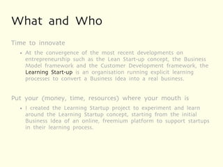 What and Who
Time to innovate
  ●   At the convergence of the most recent developments on
      entrepreneurship such as the Lean Start-up concept, the Business
      Model framework and the Customer Development framework, the
      Learning Start-up is an organisation running explicit learning
      processes to convert a Business Idea into a real business.


Put your (money, time, resources) where your mouth is
  ●   I created the Learning Startup project to experiment and learn
      around the Learning Startup concept, starting from the initial
      Business Idea of an online, freemium platform to support startups
      in their learning process.
 