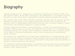Biography
Leonardo Zangrando has a background in Mechanical Engineering and holds an MBA from
IESE Business School. He has been consulting on sales effectiveness in the pharma sector for
the past 10+ years. Since 2007 he reoriented his activity towards education and training.
On a parallel track, he has been interested in business start-ups since the mid 90's and has
worked on several projects in the initial transition from business idea to start-up, with
particular focus on bootstrapping (self-financing start-ups.) He is currently helping a number
of start-ups in the transition process to a running business.
Leonardo Zangrando key theme is resource-efficiency, in terms of increasing efficiency of
processes, reducing waste of resources, and expressing full potential. He is fascinated by the
evolutionary process of a start-up, which transforms a business idea into a company and he
is very keen on increasing entrepreneurs success rate by improving the entrepreneurial
process' efficiency.
He advocates the convergence of the most recent developments on entrepreneurship such as
the Lean Start-up concept, the Business Model framework and the Customer Development
framework into the "Learning Start-up", an organisation running explicit learning processes to
convert a business idea into a real business.
He created the Learning Startup project to experiment and learn around the Learning Startup
concept, starting from the initial Business Idea of an online, freemium platform to support
startups in their learning process.
 