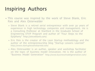 Inspiring Authors
●   This course was inspired by the work of Steve Blank, Eric
    Ries and Alex Osterwalder
    ●   Steve Blank is a retired serial entrepreneur with over 30 years of
        experience in high technology companies and management. He is
        a Consulting Professor at Stanford in the Graduate School of
        Engineering STVP Program and author of “Four Steps to the
        Epiphany” http://steveblank.com/
    ●   Eric Ries is the creator of the Lean Startup methodology and the
        author of the entrepreneurship blog “Startup Lessons Learned”
        http://www.startuplessonslearned.com/
    ●   Alex Osterwalder is an author, speaker and workshop facilitator
        on the topic of business model innovation. He is the author of
        “Business Model Generation” http://www.businessmodelgeneration.com/
 