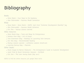 Bibliography
Books
   ●   Steve Blank – Four Steps to the Epiphany
   ●   Alex Osterwalder – Business Model Generation
Blogs
   ●   Steve Blank – Steve Blank – NOTE: start from “Customer Development Manifest” tag
   ●   Alex Osterwalder – Business Model Alchemist
   ●   Eric Ries – Startup Lessons Learned
Meta resources
   ●   Steve Blank blog – Tools and Blogs for Entrepreneurs
   ●   Andrew Chen blog – List of Essays
   ●   Tom Eisenmann blog – Readings on Launching Tech Ventures
   ●   Eric Ries blog – Recommended Reading
   ●   Startup Lessons Learned – conference website sllconf.com
   ●   Learning Startup blog – Channels
Other Books
   ●   Brant Cooper & Patrick Vlaskovits – The Entrepreneur’s Guide to Customer Development
   ●   Jason Fried & David Heinemeier Hansson – Re-Work
   ●   Eric Ries – The Lean Startup Book (Sep 2011)

NOTE to find the online resources just google these terms
 