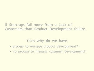 If Start-ups fail more from a Lack of
Customers than Product Development failure


              then why do we have
  ●   process to manage product development?
  ●   no process to manage customer development?
 