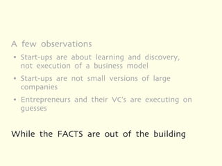 A few observations
●   Start-ups are about learning and discovery,
    not execution of a business model
●   Start-ups are not small versions of large
    companies
●   Entrepreneurs and their VC's are executing on
    guesses


While the FACTS are out of the building
 