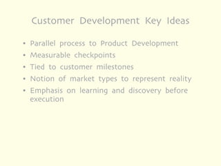 Customer Development Key Ideas

●   Parallel process to Product Development
●   Measurable checkpoints
●   Tied to customer milestones
●   Notion of market types to represent reality
●   Emphasis on learning and discovery before
    execution
 