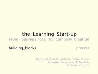 the Learning Start-up
From Business_Idea to Company_Creation

building_blocks                              process

              Master of Complex Actions, SISSA, Trieste
                       Leonardo Zangrando, MBA, MSc
                                     February 4th, 2011
 
