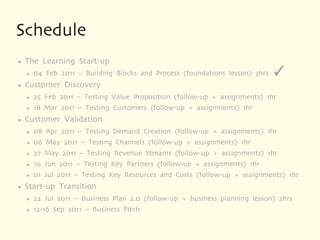 Schedule
●   The Learning Start-up
    ●   04 Feb 2011 – Building Blocks and Process (foundations lesson) 3hrs   
●   Customer Discovery
    ●   25 Feb 2011 – Testing Value Proposition (follow-up + assignments) 1hr
    ●   18 Mar 2011 – Testing Customers (follow-up + assignments) 1hr
●   Customer Validation
    ●   08 Apr 2011 – Testing Demand Creation (follow-up + assignments) 1hr
    ●   06 May 2011 – Testing Channels (follow-up + assignments) 1hr
    ●   27 May 2011 – Testing Revenue Streams (follow-up + assignments) 1hr
    ●   10 Jun 2011 – Testing Key Partners (follow-up + assignments) 1hr
    ●   01 Jul 2011 – Testing Key Resources and Costs (follow-up + assignments) 1hr
●   Start-up Transition
    ●   22 Jul 2011 – Business Plan 2.0 (follow-up + business planning lesson) 2hrs
    ●   12-16 Sep 2011 – Business Pitch
 