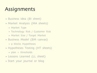 Assignments
●   Business Idea (BI sheet)
●   Market Analysis (MA sheets)
    ●   Market Type
    ●   Technology Risk / Customer Risk
    ●   Market Size / Target Market
●   Business Model (BM canvas)
    ●   9 blocks Hypotheses
●   Hypotheses Testing (HT sheets)
    ●   plan + thresholds
●   Lessons Learned (LL sheet)
●   Start your journal or blog
 