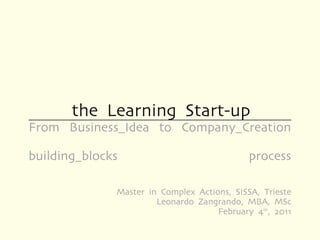 the Learning Start-up
From Business_Idea to Company_Creation

building_blocks                              process

              Master in Complex Actions, SISSA, Trieste
                       Leonardo Zangrando, MBA, MSc
                                     February 4th, 2011
 