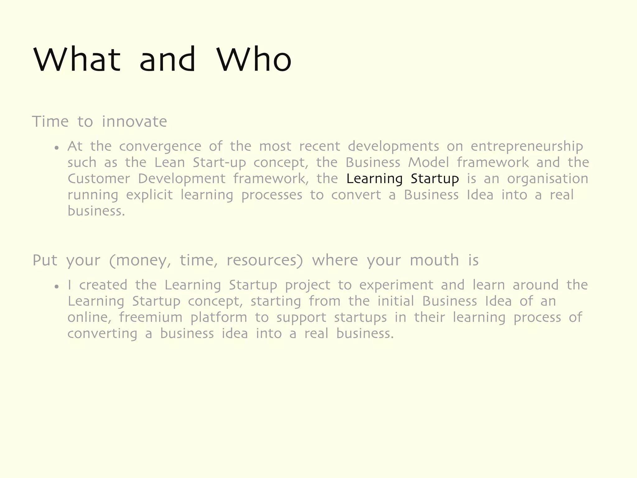 What and Who
Time to innovate
  ●   At the convergence of the most recent developments on entrepreneurship
      such as the Lean Start-up concept, the Business Model framework and the
      Customer Development framework, the Learning Startup is an organisation
      running explicit learning processes to convert a Business Idea into a real
      business.


Put your (money, time, resources) where your mouth is
  ●   I created the Learning Startup project to experiment and learn around the
      Learning Startup concept, starting from the initial Business Idea of an
      online, freemium platform to support startups in their learning process of
      converting a business idea into a real business.
 