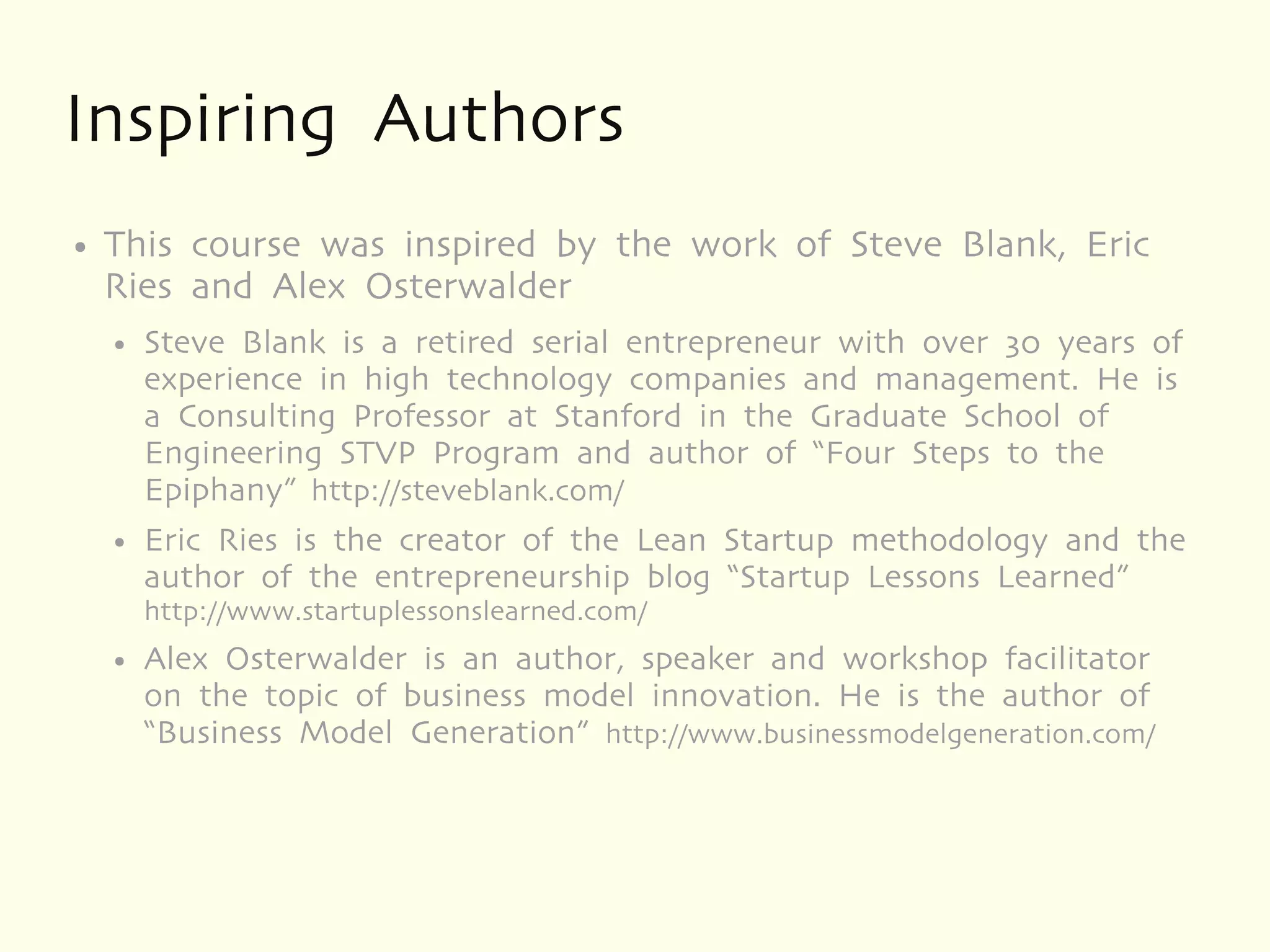 Inspiring Authors
●   This course was inspired by the work of Steve Blank, Eric
    Ries and Alex Osterwalder
    ●   Steve Blank is a retired serial entrepreneur with over 30 years of
        experience in high technology companies and management. He is
        a Consulting Professor at Stanford in the Graduate School of
        Engineering STVP Program and author of “Four Steps to the
        Epiphany” http://steveblank.com/
    ●   Eric Ries is the creator of the Lean Startup methodology and the
        author of the entrepreneurship blog “Startup Lessons Learned”
        http://www.startuplessonslearned.com/
    ●   Alex Osterwalder is an author, speaker and workshop facilitator
        on the topic of business model innovation. He is the author of
        “Business Model Generation” http://www.businessmodelgeneration.com/
 
