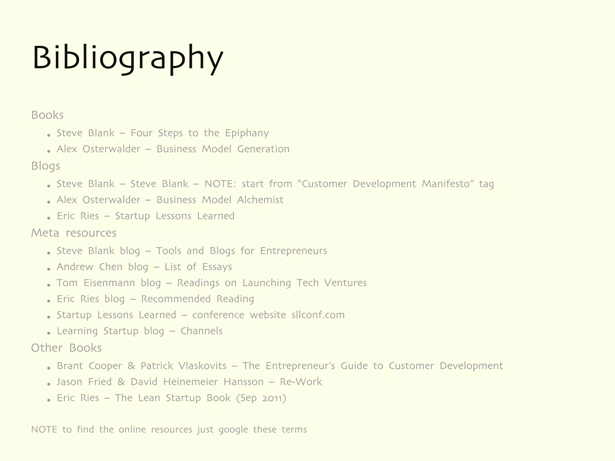 Bibliography
Books
   ●   Steve Blank – Four Steps to the Epiphany
   ●   Alex Osterwalder – Business Model Generation
Blogs
   ●   Steve Blank – Steve Blank – NOTE: start from “Customer Development Manifesto” tag
   ●   Alex Osterwalder – Business Model Alchemist
   ●   Eric Ries – Startup Lessons Learned
Meta resources
   ●   Steve Blank blog – Tools and Blogs for Entrepreneurs
   ●   Andrew Chen blog – List of Essays
   ●   Tom Eisenmann blog – Readings on Launching Tech Ventures
   ●   Eric Ries blog – Recommended Reading
   ●   Startup Lessons Learned – conference website sllconf.com
   ●   Learning Startup blog – Channels
Other Books
   ●   Brant Cooper & Patrick Vlaskovits – The Entrepreneur’s Guide to Customer Development
   ●   Jason Fried & David Heinemeier Hansson – Re-Work
   ●   Eric Ries – The Lean Startup Book (Sep 2011)

NOTE to find the online resources just google these terms
 