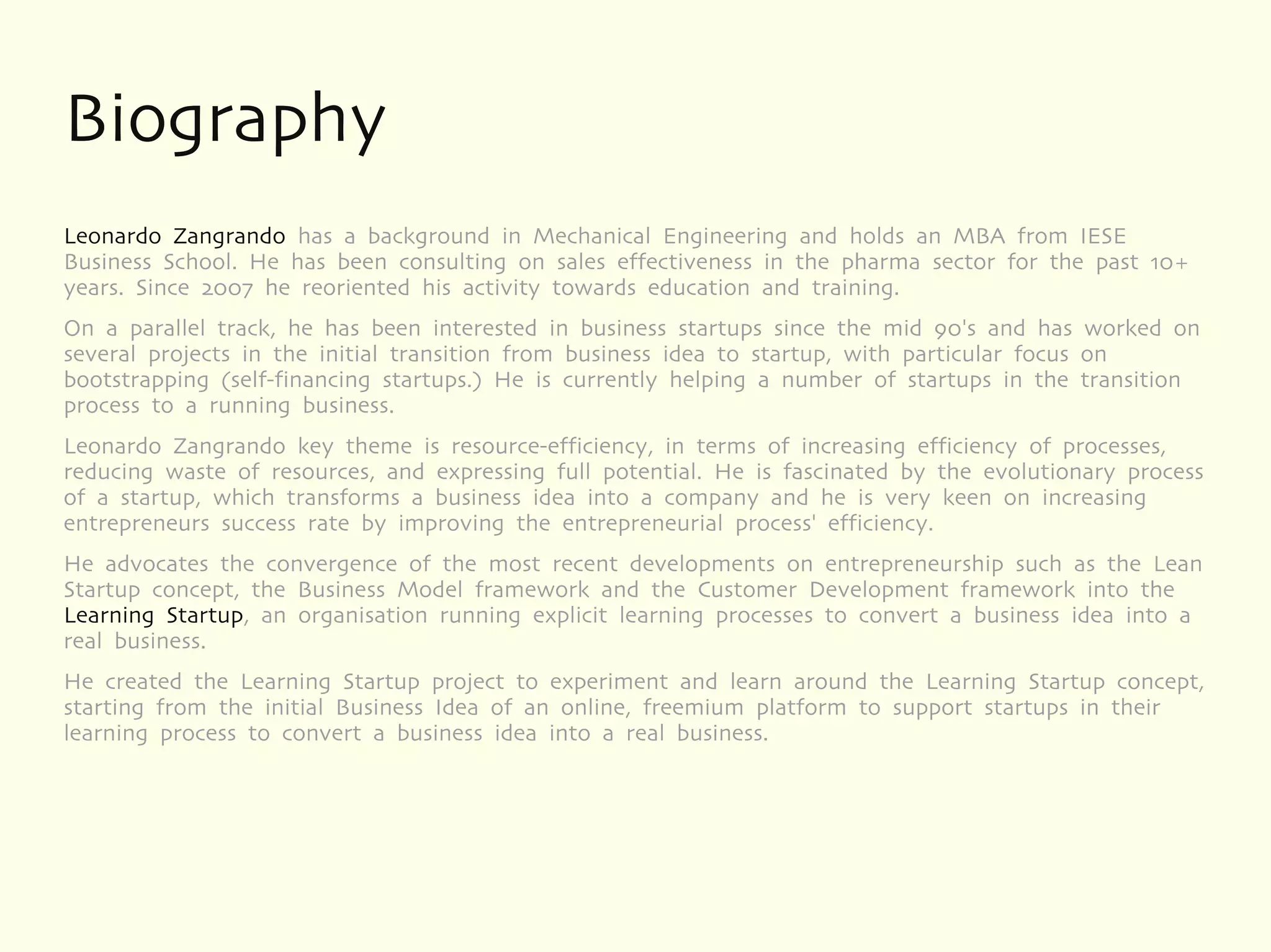 Biography
Leonardo Zangrando has a background in Mechanical Engineering and holds an MBA from IESE
Business School. He has been consulting on sales effectiveness in the pharma sector for the past 10+
years. Since 2007 he reoriented his activity towards education and training.
On a parallel track, he has been interested in business startups since the mid 90's and has worked on
several projects in the initial transition from business idea to startup, with particular focus on
bootstrapping (self-financing startups.) He is currently helping a number of startups in the transition
process to a running business.
Leonardo Zangrando key theme is resource-efficiency, in terms of increasing efficiency of processes,
reducing waste of resources, and expressing full potential. He is fascinated by the evolutionary process
of a startup, which transforms a business idea into a company and he is very keen on increasing
entrepreneurs success rate by improving the entrepreneurial process' efficiency.
He advocates the convergence of the most recent developments on entrepreneurship such as the Lean
Startup concept, the Business Model framework and the Customer Development framework into the
Learning Startup, an organisation running explicit learning processes to convert a business idea into a
real business.
He created the Learning Startup project to experiment and learn around the Learning Startup concept,
starting from the initial Business Idea of an online, freemium platform to support startups in their
learning process to convert a business idea into a real business.
 