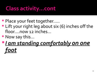 Place your feet together….. Lift your right leg about six (6) inches off the floor….now 12 inches… Now say this… I   am standing comfortably   on one foot 