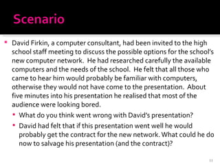 David Firkin, a computer consultant, had been invited to the high school staff meeting to discuss the possible options for the school’s new computer network.  He had researched carefully the available computers and the needs of the school.  He felt that all those who came to hear him would probably be familiar with computers, otherwise they would not have come to the presentation.  About five minutes into his presentation he realised that most of the audience were looking bored. What do you think went wrong with David’s presentation? David had felt that if this presentation went well he would probably get the contract for the new network. What could he do now to salvage his presentation (and the contract)? 