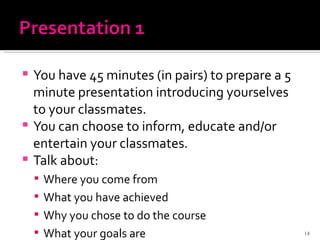 You have 45 minutes (in pairs) to prepare a 5 minute presentation introducing yourselves to your classmates.  You can choose to inform, educate and/or entertain your classmates.  Talk about: Where you come from What you have achieved Why you chose to do the course What your goals are 