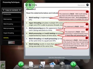 Introduction
Multi-tasking
Multi-threading
Multi-processing
Hyper-threading
Activity
Activity
Processing Techniques
Click the information icon
Question 2
Read the statements below and indicate whether they are true or false:
Activity
1. Multi-tasking is implemented by means of more than one
CPU.
2. Hyper-threading simulates multiple CPU cores so that a
single core CPU is able to process threads more efficiently.
3. Multi-processing gives the appearance that more than one
task is being executed at a time.
4. Multi-processing and multi-tasking are primarily
implemented by means of time-slices.
5. Multi-threading and multi-processing can be implemented
at the same time in a quad core CPU.
6. Multi-tasking results in more than one task and/or thread
being executed at the same time.
True False
True False
True False
True False
True False
True False
This statement is FALSE – With multi-tasking,
you have one CPU that switches between
different execution tasks. Multi-processing is
implemented by means of multiple CPU cores.
This statement is FALSE – Multi-
processing is when multiple processing
cores are executing tasks and threads
at the same time.This statement is FALSE – Multi-
processing is implemented by means
of more than one processing core
performing tasks at the same time.
This statement is FALSE – Multi-tasking
is the result of more than one task being
executed at the same time. When more
than one thread is being executed, we
call it multi-threading.
 
