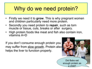 Why do we need protein? Firstly we need it to  grow . This is why pregnant women and children particularly need more protein.  Secondly you need protein to  repair , such as torn muscle or tissue, cuts, breaks or after  surgery.  High protein foods like meat and fish also contain iron, vitamins A+D If you don’t consume enough protein you may suffer from  slow growth . Protein also  helps the liver to function properly.  Did Babs eat enough protein as a child? 