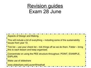 Revision guides Exam 28 June Aspects of Design and Making.  This will include a bit of everything – including some of the sustainability issues from year 10.  Tick list – use your check list – tick things off as we do them. Folder – bring this to each lesson and keep organised.  Concentrate on using the PEE structure throughout. POINT, EXAMPLE, EXPLAIN.  Make use of slideshare www.slideshare.net/LaurenWreathall 