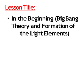 LessonTitle:
• In the Beginning (BigBang
Theory and Formationof
the LightElements)
 