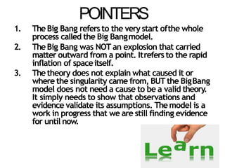POINTERS
1. TheBig Bang refers to the very start ofthe whole
process called the Big Bangmodel.
2. TheBig Bang was NOT an explosion that carried
matter outward from a point. Itrefers to the rapid
inflation of spaceitself.
3. Thetheory does not explain what caused it or
where the singularity came from, BUT the BigBang
model does not need a cause to be a valid theory.
It simply needs to show that observations and
evidence validate its assumptions. Themodel is a
work in progress that we are still finding evidence
for until now.
 