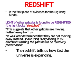 REDSHIFT
• is the first piece of evidence for the BigBang
Model.
LIGHTof other galaxies is found to be REDSHIFTED
(the light looks“stretched”)
*This suggests that other galaxiesare moving
farther away fromus.
*It was later determined that they are not moving
away.Instead, space itselfis expanding in all
directions causing the galaxies to be relatively
fartherapart.
• Theredshift tells us how fastthe
universe is expanding.
 